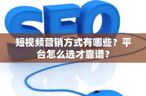 短视频营销方式有哪些？平台怎么选才靠谱？