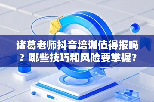 诸葛老师抖音培训值得报吗？哪些技巧和风险要掌握？