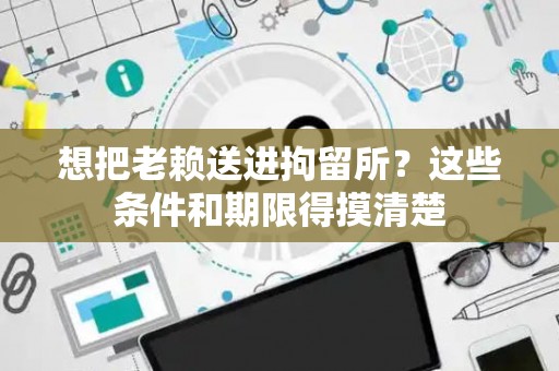 想把老赖送进拘留所？这些条件和期限得摸清楚